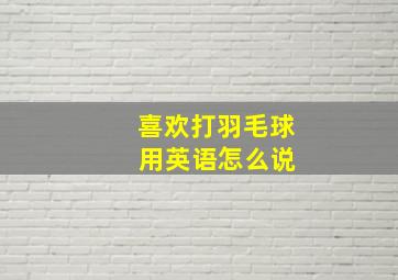 喜欢打羽毛球 用英语怎么说